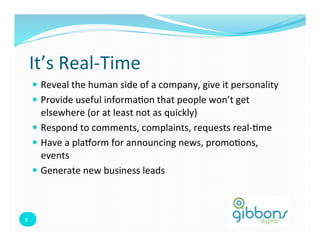 It’s	
  Real-­‐Time	
  
         —  Reveal	
  the	
  human	
  side	
  of	
  a	
  company,	
  give	
  it	
  personality	
  
         —  Provide	
  useful	
  informa=on	
  that	
  people	
  won’t	
  get	
  
             elsewhere	
  (or	
  at	
  least	
  not	
  as	
  quickly)	
  
         —  Respond	
  to	
  comments,	
  complaints,	
  requests	
  real-­‐=me	
  
         —  Have	
  a	
  plaform	
  for	
  announcing	
  news,	
  promo=ons,	
  
             events	
  
         —  Generate	
  new	
  business	
  leads	
  



8	
  
 8	
  
 