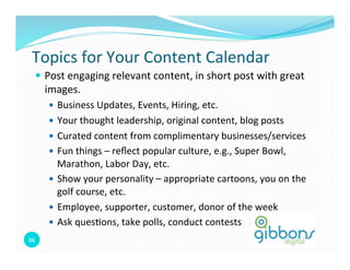 Topics	
  for	
  Your	
  Content	
  Calendar	
  
    —  Post	
  engaging	
  relevant	
  content,	
  in	
  short	
  post	
  with	
  great	
  
         images.	
  
          —  Business	
  Updates,	
  Events,	
  Hiring,	
  etc.	
  
          —  Your	
  thought	
  leadership,	
  original	
  content,	
  blog	
  posts	
  
          —  Curated	
  content	
  from	
  complimentary	
  businesses/services	
  
          —  Fun	
  things	
  –	
  reﬂect	
  popular	
  culture,	
  e.g.,	
  Super	
  Bowl,	
  
              Marathon,	
  Labor	
  Day,	
  etc.	
  
          —  Show	
  your	
  personality	
  –	
  appropriate	
  cartoons,	
  you	
  on	
  the	
  
              golf	
  course,	
  etc.	
  
          —  Employee,	
  supporter,	
  customer,	
  donor	
  of	
  the	
  week	
  
          —  Ask	
  ques=ons,	
  take	
  polls,	
  conduct	
  contests	
  
88	
  
 