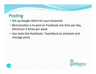 Pos=ng	
  
    —  Set-­‐up	
  Google	
  Alerts	
  for	
  your	
  keywords	
  
    —  Best	
  prac=ce	
  is	
  to	
  post	
  on	
  Facebook	
  one	
  =me	
  per	
  day,	
  
        Minimum	
  2	
  =mes	
  per	
  week	
  
    —  Use	
  tools	
  like	
  HootSuite,	
  TweetDeck	
  to	
  schedule	
  and	
  
        manage	
  posts	
  




89	
  
 
