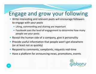 Engage	
  and	
  grow	
  your	
  following	
  
    —  Write	
  interes=ng	
  and	
  relevant	
  posts	
  will	
  encourage	
  followers	
  
         to	
  engage	
  with	
  your	
  posts	
  
          —  Liking,	
  commen=ng	
  and	
  sharing	
  are	
  important	
  	
  
          —  Facebook	
  uses	
  the	
  level	
  of	
  engagement	
  to	
  determine	
  how	
  many	
  
             people	
  see	
  your	
  posts	
  
    —  Reveal	
  the	
  human	
  side	
  of	
  a	
  company,	
  give	
  it	
  personality	
  
    —  Provide	
  useful	
  informa=on	
  that	
  people	
  won’t	
  get	
  elsewhere	
  
        (or	
  at	
  least	
  not	
  as	
  quickly)	
  
    —  Respond	
  to	
  comments,	
  complaints,	
  requests	
  real-­‐=me	
  
    —  Have	
  a	
  plaform	
  for	
  announcing	
  news,	
  promo=ons,	
  events	
  



90	
  
 