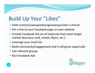 Build	
  Up	
  Your	
  “Likes”	
  
    —  Hold	
  contests/sweepstakes/giveaways/refer-­‐a-­‐friend	
  
    —  Put	
  a	
  link	
  to	
  your	
  Facebook	
  page	
  on	
  your	
  website	
  
    —  Include	
  Facebook	
  link	
  on	
  all	
  materials	
  that	
  reach	
  target	
  
        market	
  (business	
  card,	
  emails,	
  ﬂyers,	
  etc.)	
  
    —  Leverage	
  your	
  email	
  list	
  
    —  Build	
  community/engagement	
  and	
  it	
  will	
  grow	
  organically	
  
    —  Join	
  relevant	
  groups	
  	
  
    —  Run	
  Facebook	
  Ads	
  


93	
  
 
