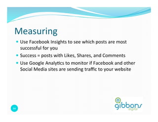 Measuring	
  
    —  Use	
  Facebook	
  Insights	
  to	
  see	
  which	
  posts	
  are	
  most	
  
        successful	
  for	
  you	
  
    —  Success	
  =	
  posts	
  with	
  Likes,	
  Shares,	
  and	
  Comments	
  
    —  Use	
  Google	
  Analy=cs	
  to	
  monitor	
  if	
  Facebook	
  and	
  other	
  
        Social	
  Media	
  sites	
  are	
  sending	
  traﬃc	
  to	
  your	
  website	
  




94	
  
 