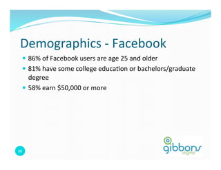 Demographics	
  -­‐	
  Facebook	
  
    —  86%	
  of	
  Facebook	
  users	
  are	
  age	
  25	
  and	
  older	
  
    —  81%	
  have	
  some	
  college	
  educa=on	
  or	
  bachelors/graduate	
  
        degree	
  
    —  58%	
  earn	
  $50,000	
  or	
  more	
  




98	
  
                                                                                 98
 