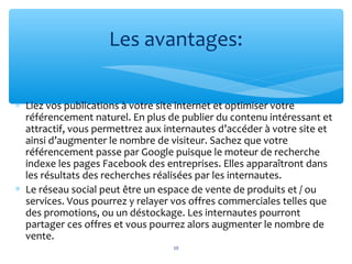 ∗ Liez vos publications à votre site internet et optimiser votre
référencement naturel. En plus de publier du contenu intéressant et
attractif, vous permettrez aux internautes d’accéder à votre site et
ainsi d’augmenter le nombre de visiteur. Sachez que votre
référencement passe par Google puisque le moteur de recherche
indexe les pages Facebook des entreprises. Elles apparaîtront dans
les résultats des recherches réalisées par les internautes.
∗ Le réseau social peut être un espace de vente de produits et / ou
services. Vous pourrez y relayer vos offres commerciales telles que
des promotions, ou un déstockage. Les internautes pourront
partager ces offres et vous pourrez alors augmenter le nombre de
vente.
Les avantages:
10
 