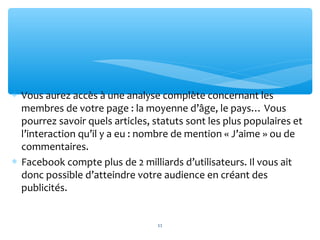 ∗ Vous aurez accès à une analyse complète concernant les
membres de votre page : la moyenne d’âge, le pays… Vous
pourrez savoir quels articles, statuts sont les plus populaires et
l’interaction qu’il y a eu : nombre de mention « J’aime » ou de
commentaires.
∗ Facebook compte plus de 2 milliards d’utilisateurs. Il vous ait
donc possible d’atteindre votre audience en créant des
publicités.
11
 