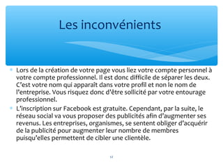 ∗ Lors de la création de votre page vous liez votre compte personnel à
votre compte professionnel. Il est donc difficile de séparer les deux.
C’est votre nom qui apparaît dans votre profil et non le nom de
l’entreprise. Vous risquez donc d’être sollicité par votre entourage
professionnel.
∗ L’inscription sur Facebook est gratuite. Cependant, par la suite, le
réseau social va vous proposer des publicités afin d’augmenter ses
revenus. Les entreprises, organismes, se sentent obliger d’acquérir
de la publicité pour augmenter leur nombre de membres
puisqu’elles permettent de cibler une clientèle.
Les inconvénients
12
 