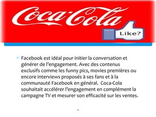 ∗ Facebook est idéal pour initier la conversation et
générer de l’engagement. Avec des contenus
exclusifs comme les funny pics, movies premières ou
encore interviews proposés à ses fans et à la
communauté Facebook en général. Coca-Cola
souhaitait accélérer l’engagement en complément la
campagne TV et mesurer son efficacité sur les ventes.
15
 