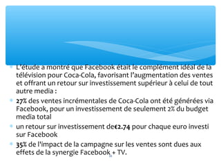 ∗ L’étude a montré que Facebook était le complément idéal de la
télévision pour Coca-Cola, favorisant l’augmentation des ventes
et offrant un retour sur investissement supérieur à celui de tout
autre media :
∗ 27% des ventes incrémentales de Coca-Cola ont été générées via
Facebook, pour un investissement de seulement 2% du budget
media total
∗ un retour sur investissement de€2.74 pour chaque euro investi
sur Facebook
∗ 35% de l'impact de la campagne sur les ventes sont dues aux
effets de la synergie Facebook + TV.16
 