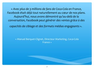 « Avec plus de 3 millions de fans de Coca-Cola en France, 
Facebook était déjà tout naturellement au cœur de nos plans. 
Aujourd’hui, nous avons démontré qu’au-delà de la 
conversation, Facebook peut générer des ventes grâce à des 
capacités de ciblage et des formats médias engageants ». 
« Manuel Berquet-Clignet, Directeur Marketing, Coca-Cola
France »
17
 