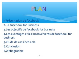 1.Présentation de facebook
2. Le facebook for Business
3.Les objectifs de facebook for business
4.Les avantages et les inconvénients de facebook for
business
5.Etude de cas Coca Cola
6.Conclusion
7.Webographie
PLAN
2
 
