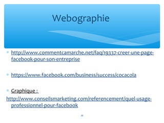 ∗ http://www.commentcamarche.net/faq/19337-creer-une-page-
facebook-pour-son-entreprise
∗ https://www.facebook.com/business/success/cocacola
∗ Graphique :
http://www.conseilsmarketing.com/referencement/quel-usage-
professionnel-pour-facebook
Webographie
20
 