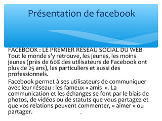 FACEBOOK : LE PREMIER RÉSEAU SOCIAL DU WEB
Tout le monde s’y retrouve, les jeunes, les moins
jeunes (près de 60% des utilisateurs de Facebook ont
plus de 25 ans), les particuliers et aussi des
professionnels.
Facebook permet à ses utilisateurs de communiquer
avec leur réseau : les fameux « amis ». La
communication et les échanges se font par le biais de
photos, de vidéos ou de statuts que vous partagez et
que vos relations peuvent commenter, « aimer » ou
partager.
Présentation de facebook
4
 