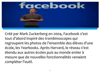 Créé par Mark Zuckerberg en 2004, Facebook s’est
tout d’abord inspiré des trombinoscopes qui
regroupent les photos de l’ensemble des élèves d’une
école, les Yearbooks. Après Harvard, le réseau s’est
étendu aux autres écoles puis au monde entier à
mesure que de nouvelles fonctionnalités venaient
compléter l’outil.
5
 
