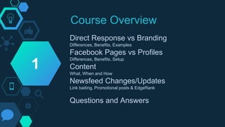Course Overview
Direct Response vs Branding
Differences, Benefits, Examples
Facebook Pages vs Profiles
Differences, Benefits, Setup
Content
What, When and How
Newsfeed Changes/Updates
Link baiting, Promotional posts & EdgeRank
Questions and Answers
1
 