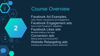 Course Overview
Facebook Ad Examples.
Likes, Reach, Impressions and Engagement.
Facebook Engagement ads
How to beat Facebook’s EdgeRank
Facebook Likes ads
Benefits building a fan base
Conversion ads
Making Sales and tracking ROI.
Website Retargeting ads
Including and excluding custom audiences
2
 