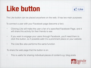 Like button
The Like button can be placed anywhere on the web. It has two main purposes:

To connect a user with your Facebook page (become a fan):

•   Clicking Like will make the user a fan of a speciﬁed Facebook Page, and it
    will share this activity for their friends to see

•   If you want to engage your users through Facebook, you’ll need them to
    click this button, so if possible add it to a prominent place on your website

•   The Like Box also performs this same function

To share the web page that the button is on:

•   This is useful for sharing individual pieces of content e.g. blog posts
 