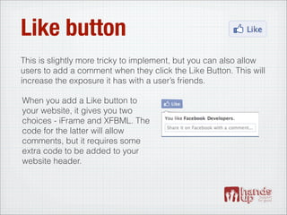 Like button
This is slightly more tricky to implement, but you can also allow
users to add a comment when they click the Like Button. This will
increase the exposure it has with a user’s friends.

When you add a Like button to
your website, it gives you two
choices - iFrame and XFBML. The
code for the latter will allow
comments, but it requires some
extra code to be added to your
website header.
 