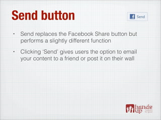 Send button
•   Send replaces the Facebook Share button but
    performs a slightly different function
•   Clicking ‘Send’ gives users the option to email
    your content to a friend or post it on their wall
 