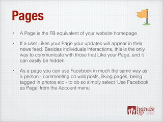 Pages
•   A Page is the FB equivalent of your website homepage
•   If a user Likes your Page your updates will appear in their
    news feed. Besides individuals interactions, this is the only
    way to communicate with those that Like your Page, and it
    can easily be hidden
•   As a page you can use Facebook in much the same way as
    a person - commenting on wall posts, liking pages, being
    tagged in photos etc - to do so simply select ‘Use Facebook
    as Page’ from the Account menu
 