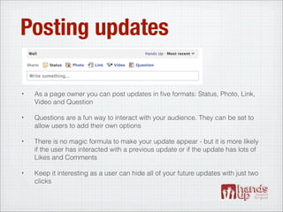 Posting updates

•   As a page owner you can post updates in ﬁve formats: Status, Photo, Link,
    Video and Question

•   Questions are a fun way to interact with your audience. They can be set to
    allow users to add their own options

•   There is no magic formula to make your update appear - but it is more likely
    if the user has interacted with a previous update or if the update has lots of
    Likes and Comments

•   Keep it interesting as a user can hide all of your future updates with just two
    clicks
 