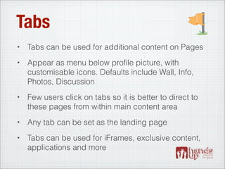 Tabs
•   Tabs can be used for additional content on Pages
•   Appear as menu below proﬁle picture, with
    customisable icons. Defaults include Wall, Info,
    Photos, Discussion
•   Few users click on tabs so it is better to direct to
    these pages from within main content area
•   Any tab can be set as the landing page
•   Tabs can be used for iFrames, exclusive content,
    applications and more
 