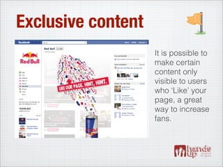 Exclusive content
                    It is possible to
                    make certain
                    content only
                    visible to users
                    who ‘Like’ your
                    page, a great
                    way to increase
                    fans.
 