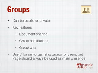 Groups
•   Can be public or private
•   Key features:
     •   Document sharing
     •   Group notiﬁcations
     •   Group chat
•   Useful for self-organising groups of users, but
    Page should always be used as main presence
 