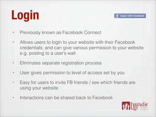 Login
•   Previously known as Facebook Connect
•   Allows users to login to your website with their Facebook
    credentials, and can give various permission to your website
    e.g. posting to a user’s wall
•   Eliminates separate registration process
•   User gives permission to level of access set by you
•   Easy for users to invite FB friends / see which friends are
    using your website
•   Interactions can be shared back to Facebook
 