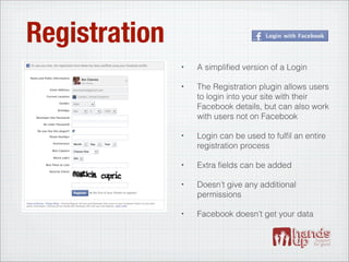 Registration
               •   A simpliﬁed version of a Login

               •   The Registration plugin allows users
                   to login into your site with their
                   Facebook details, but can also work
                   with users not on Facebook

               •   Login can be used to fulﬁl an entire
                   registration process

               •   Extra ﬁelds can be added

               •   Doesn’t give any additional
                   permissions

               •   Facebook doesn’t get your data
 