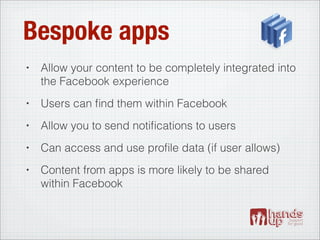 Bespoke apps
•   Allow your content to be completely integrated into
    the Facebook experience
•   Users can ﬁnd them within Facebook
•   Allow you to send notiﬁcations to users
•   Can access and use proﬁle data (if user allows)
•   Content from apps is more likely to be shared
    within Facebook
 