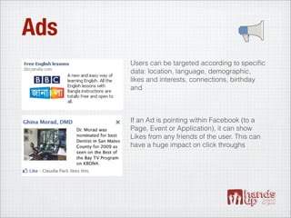 Ads
      Users can be targeted according to speciﬁc
      data: location, language, demographic,
      likes and interests, connections, birthday
      and



      If an Ad is pointing within Facebook (to a
      Page, Event or Application), it can show
      Likes from any friends of the user. This can
      have a huge impact on click throughs
 
