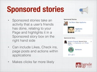 Sponsored stories
•   Sponsored stories take an
    activity that a user’s friends
    has done, relating to your
    Page and highlights it in a
    Sponsored story box on the
    right hand side
•   Can include Likes, Check ins,
    page posts and actions within
    applications
•   Makes clicks far more likely
 