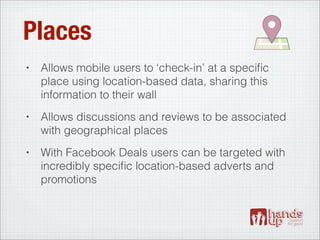 Places
•   Allows mobile users to ‘check-in’ at a speciﬁc
    place using location-based data, sharing this
    information to their wall
•   Allows discussions and reviews to be associated
    with geographical places
•   With Facebook Deals users can be targeted with
    incredibly speciﬁc location-based adverts and
    promotions
 