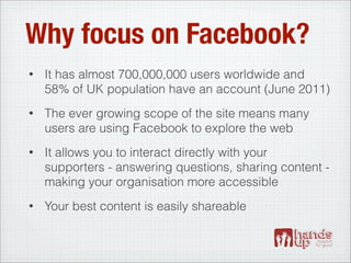 Why focus on Facebook?
•   It has almost 700,000,000 users worldwide and
    58% of UK population have an account (June 2011)
•   The ever growing scope of the site means many
    users are using Facebook to explore the web
•   It allows you to interact directly with your
    supporters - answering questions, sharing content -
    making your organisation more accessible
•   Your best content is easily shareable
 