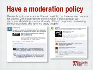 Have a moderation policy
Generally try to moderate as little as possible, but have a clear process
for dealing with inappropriate content when it does appear. We
recommend deleting spam and totally off topic responses, answering
difﬁcult questions and ignoring crazy people!
 