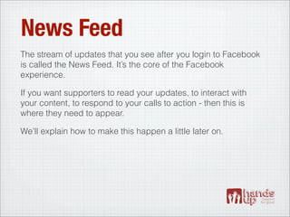News Feed
The stream of updates that you see after you login to Facebook
is called the News Feed. It’s the core of the Facebook
experience.

If you want supporters to read your updates, to interact with
your content, to respond to your calls to action - then this is
where they need to appear.

We’ll explain how to make this happen a little later on.
 