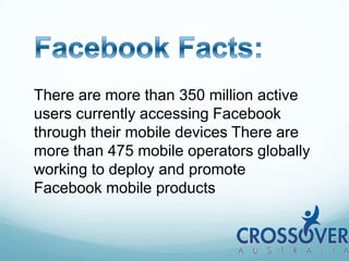 Facebook Facts:There are more than 350 million active users currently accessing Facebook through their mobile devices There are more than 475 mobile operators globally working to deploy and promote Facebook mobile products
