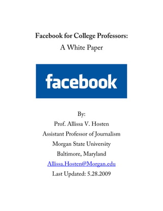 Facebook for College Professors:
         A White Paper




                By:
      Prof. Allissa V. Hosten
  Assistant Professor of Journalism
      Morgan State University
        Baltimore, Maryland
    Allissa.Hosten@Morgan.edu
      Last Updated: 5.28.2009
 