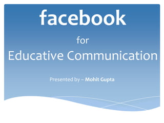 facebook
for
Educative Communication
Presented by – Mohit Gupta
 