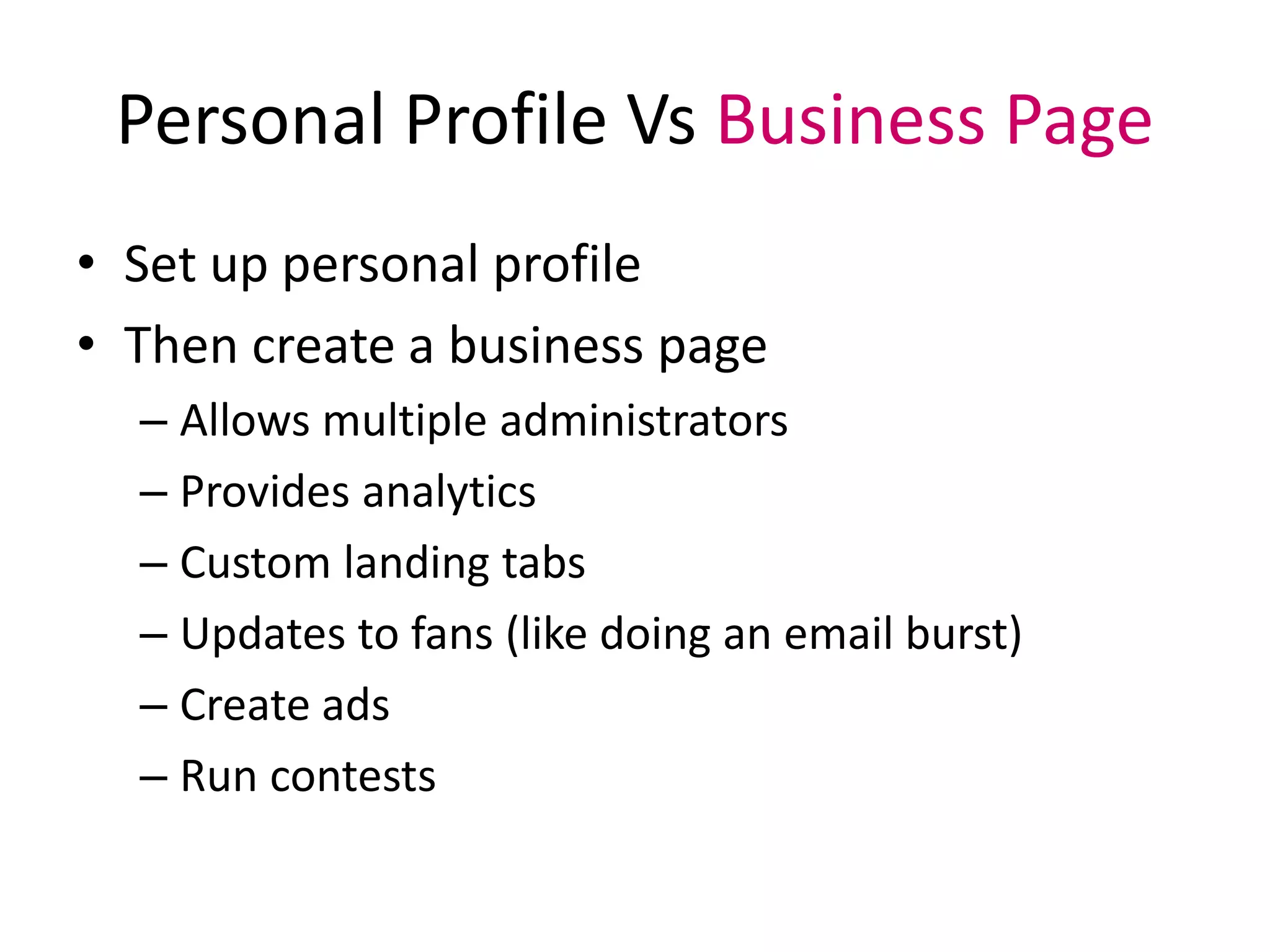 Personal Profile Vs Business Page
• Set up personal profile
• Then create a business page
– Allows multiple administrators
– Provides analytics
– Custom landing tabs
– Updates to fans (like doing an email burst)
– Create ads
– Run contests
 