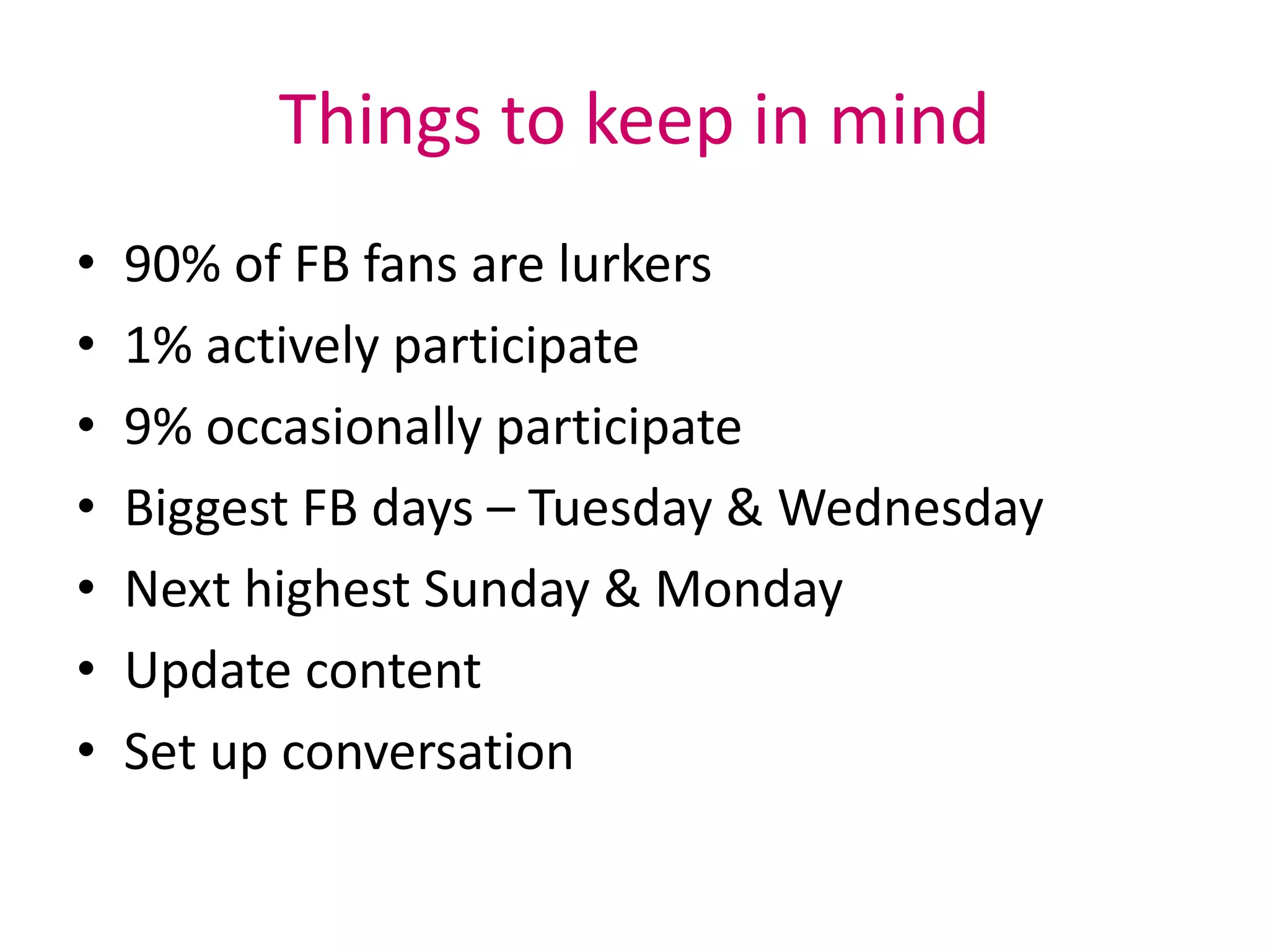Things to keep in mind
• 90% of FB fans are lurkers
• 1% actively participate
• 9% occasionally participate
• Biggest FB days – Tuesday & Wednesday
• Next highest Sunday & Monday
• Update content
• Set up conversation
 