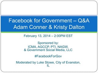 Facebook for Government – Q&A
Adam Conner & Kristy Dalton
February 13, 2014 – 2:00PM EST
Sponsored by:
ICMA, AGCCP, PTI, NAGW,
& Government Social Media, LLC

#FacebookForGov
Moderated by Luke Stowe, City of Evanston,
IL

 