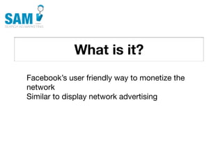 What is it?
    Searching is the second
    most common activity
    online




Facebook’s user friendly way to monetize the
network
Similar to display network advertising
 