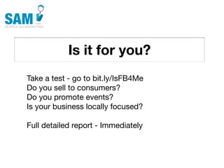 Is it for you?
    Searching is the second
    most common activity
    online




Take a test - go to bit.ly/IsFB4Me
Do you sell to consumers?
Do you promote events?
Is your business locally focused?

Full detailed report - Immediately
 