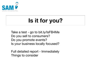 Is it for you?
    Searching is the second
    most common activity
    online




Take a test - go to bit.ly/IsFB4Me
Do you sell to consumers?
Do you promote events?
Is your business locally focused?

Full detailed report - Immediately
Things to consider
 