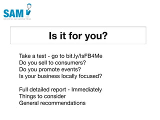 Is it for you?
    Searching is the second
    most common activity
    online




Take a test - go to bit.ly/IsFB4Me
Do you sell to consumers?
Do you promote events?
Is your business locally focused?

Full detailed report - Immediately
Things to consider
General recommendations
 