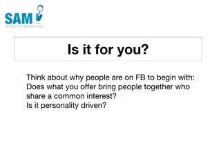 Is it for you?
    Searching is the second
    most common activity
    online




Think about why people are on FB to begin with:
Does what you offer bring people together who
share a common interest?
Is it personality driven?
 