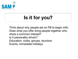 Is it for you?
    Searching is the second
    most common activity
    online




Think about why people are on FB to begin with:
Does what you offer bring people together who
share a common interest?
Is it personality driven?
Education, clubs, groups, reunions
Events, immediate holidays
 