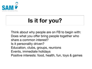Is it for you?
    Searching is the second
    most common activity
    online




Think about why people are on FB to begin with:
Does what you offer bring people together who
share a common interest?
Is it personality driven?
Education, clubs, groups, reunions
Events, immediate holidays
Positive interests: food, health, fun, toys & games
 