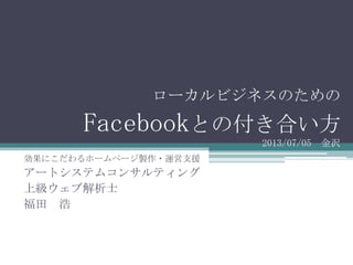 ローカルビジネスのための
Facebookとの付き合い方
2013/07/05 金沢
効果にこだわるホームページ製作・運営支援
アートシステムコンサルティング
上級ウェブ解析士
福田 浩
 